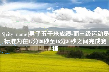 汝州男子五千米成绩-而三级运动员标准为在17分30秒至16分30秒之间完成赛程