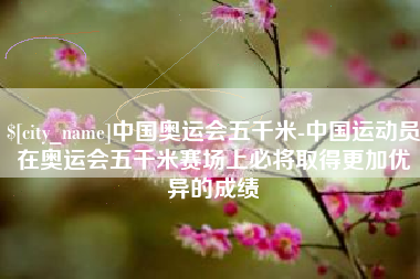 汝州中国奥运会五千米-中国运动员在奥运会五千米赛场上必将取得更加优异的成绩