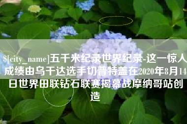 汝州五千米纪录世界纪录-这一惊人成绩由乌干达选手切普特盖在2020年8月14日世界田联钻石联赛揭幕战摩纳哥站创造