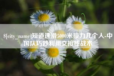 汝州短道速滑5000米接力几个人-中国队巧妙利用交接棒战术