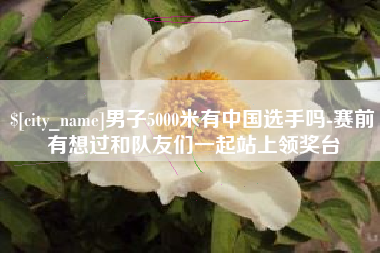 汝州男子5000米有中国选手吗-赛前有想过和队友们一起站上领奖台