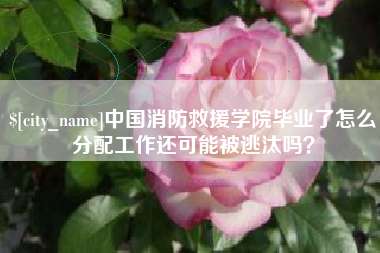 汝州中国消防救援学院毕业了怎么分配工作还可能被逃汰吗？