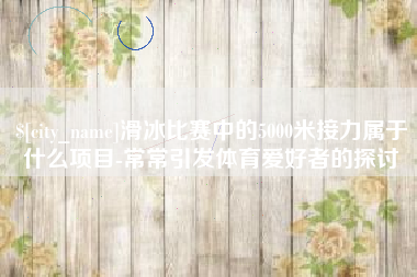 汝州滑冰比赛中的5000米接力属于什么项目-常常引发体育爱好者的探讨