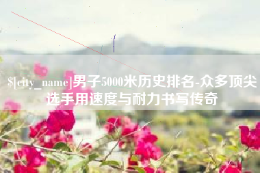 汝州男子5000米历史排名-众多顶尖选手用速度与耐力书写传奇
